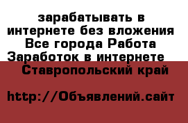 зарабатывать в интернете без вложения - Все города Работа » Заработок в интернете   . Ставропольский край